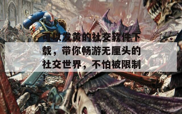 可以发黄的社交软件下载，带你畅游无厘头的社交世界，不怕被限制！