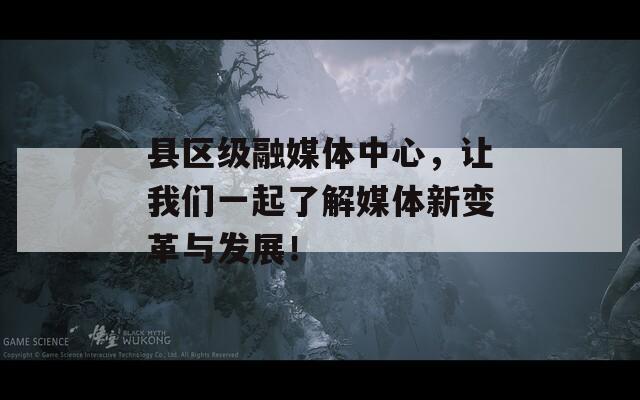 县区级融媒体中心，让我们一起了解媒体新变革与发展！