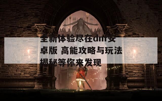 全新体验尽在dnf安卓版 高能攻略与玩法揭秘等你来发现