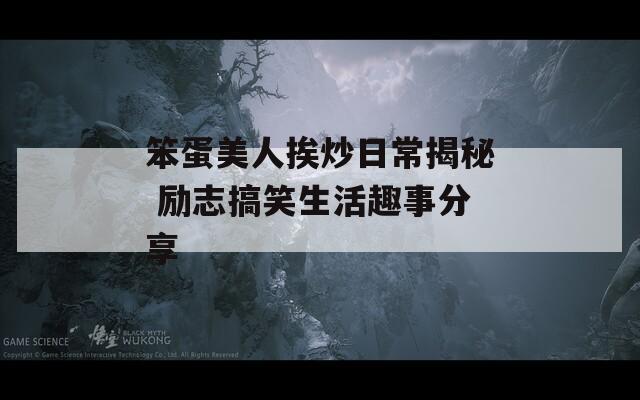 笨蛋美人挨炒日常揭秘 励志搞笑生活趣事分享
