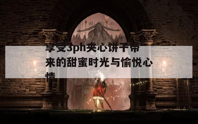 享受3ph夹心饼干带来的甜蜜时光与愉悦心情