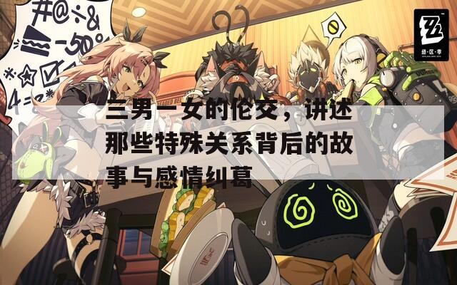 三男一女的伦交，讲述那些特殊关系背后的故事与感情纠葛