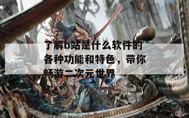 了解b站是什么软件的各种功能和特色，带你畅游二次元世界