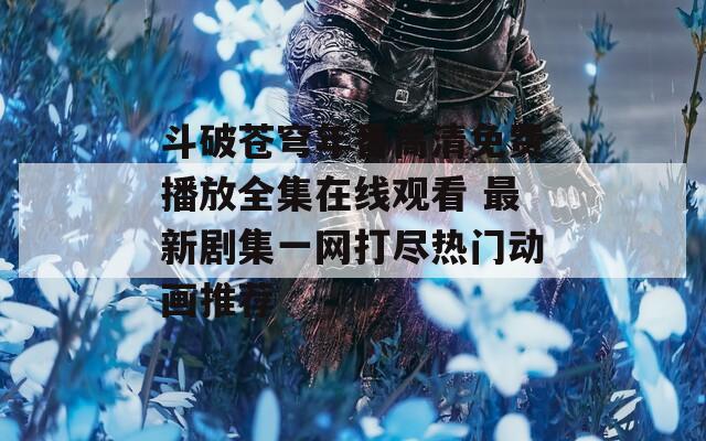 斗破苍穹年番高清免费播放全集在线观看 最新剧集一网打尽热门动画推荐