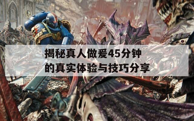 揭秘真人做爰45分钟的真实体验与技巧分享