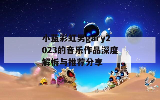 小蓝彩虹男gary2023的音乐作品深度解析与推荐分享