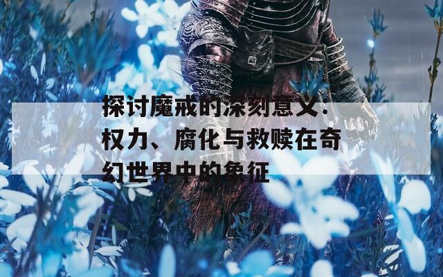探讨魔戒的深刻意义：权力、腐化与救赎在奇幻世界中的象征