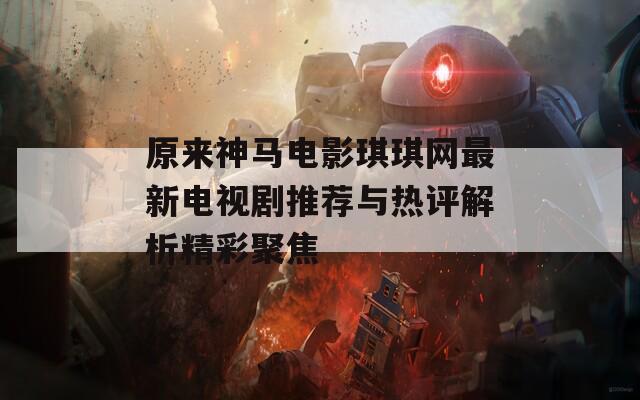 原来神马电影琪琪网最新电视剧推荐与热评解析精彩聚焦