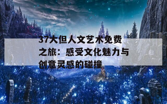 37大但人文艺术免费之旅：感受文化魅力与创意灵感的碰撞