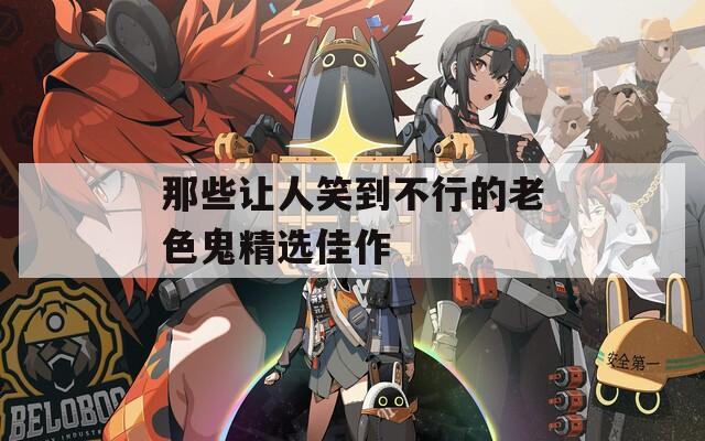 那些让人笑到不行的老色鬼精选佳作