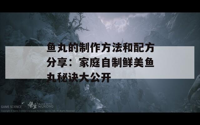 鱼丸的制作方法和配方分享：家庭自制鲜美鱼丸秘诀大公开