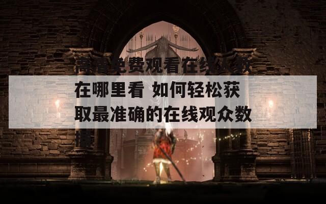 高清免费观看在线人数在哪里看 如何轻松获取最准确的在线观众数据