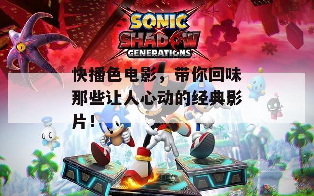 快播色电影，带你回味那些让人心动的经典影片！