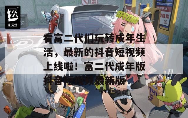 看富二代们玩转成年生活，最新的抖音短视频上线啦！富二代成年版抖音短视频最新版