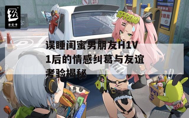 误睡闺蜜男朋友H1V1后的情感纠葛与友谊考验揭秘