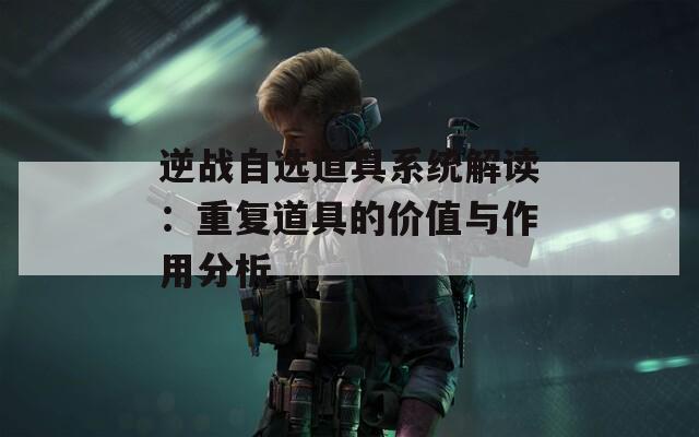 逆战自选道具系统解读：重复道具的价值与作用分析