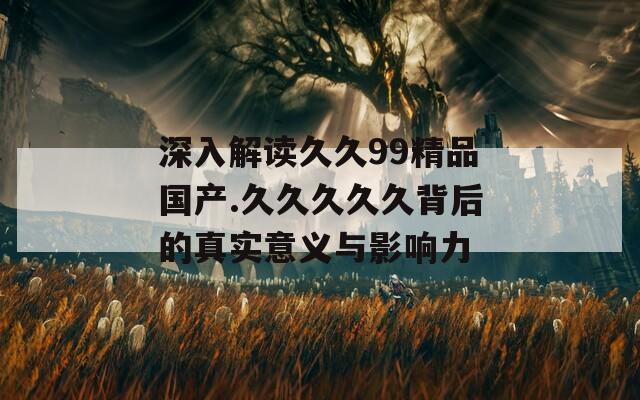 深入解读久久99精品国产.久久久久久背后的真实意义与影响力