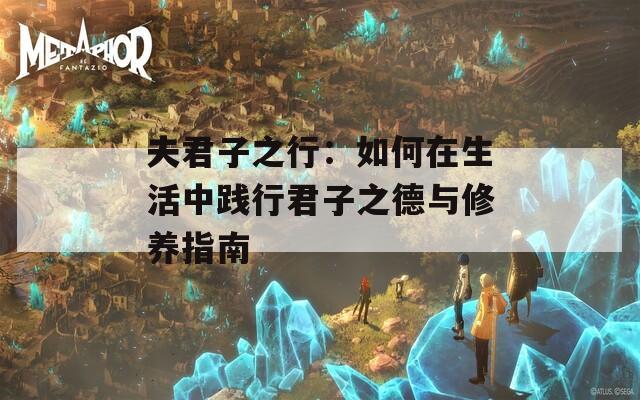 夫君子之行：如何在生活中践行君子之德与修养指南