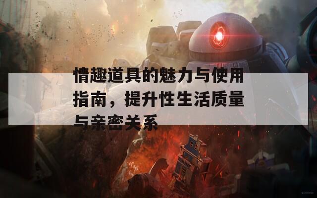 情趣道具的魅力与使用指南，提升性生活质量与亲密关系