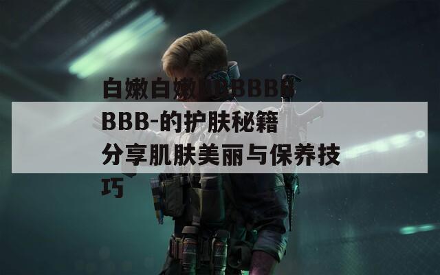白嫩白嫩BBBBBBBBB-的护肤秘籍 分享肌肤美丽与保养技巧