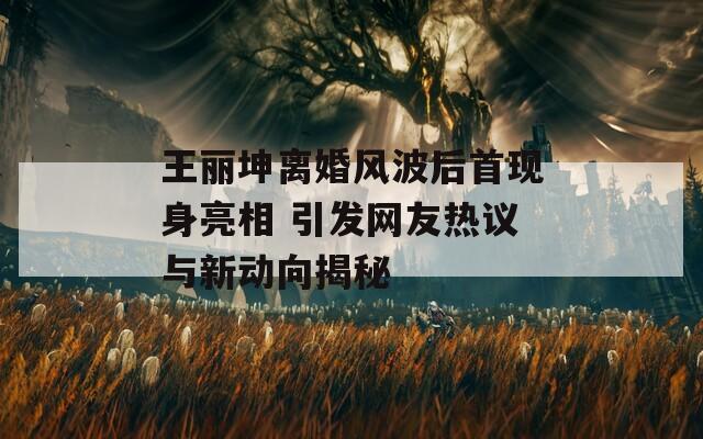王丽坤离婚风波后首现身亮相 引发网友热议与新动向揭秘