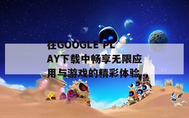 在GOOGLE PLAY下载中畅享无限应用与游戏的精彩体验