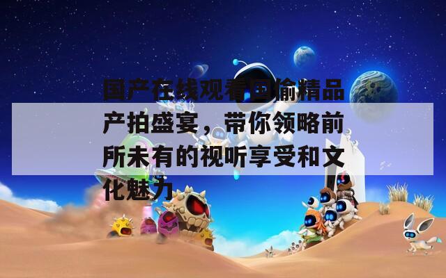 国产在线观看国偷精品产拍盛宴，带你领略前所未有的视听享受和文化魅力