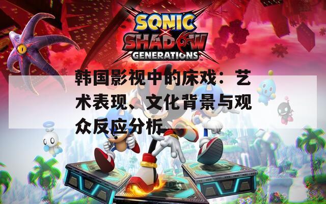韩国影视中的床戏：艺术表现、文化背景与观众反应分析