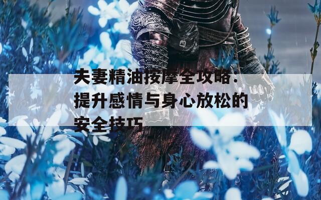 夫妻精油按摩全攻略：提升感情与身心放松的安全技巧