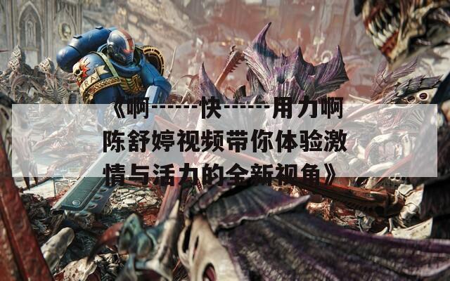 《啊┅┅快┅┅用力啊陈舒婷视频带你体验激情与活力的全新视角》