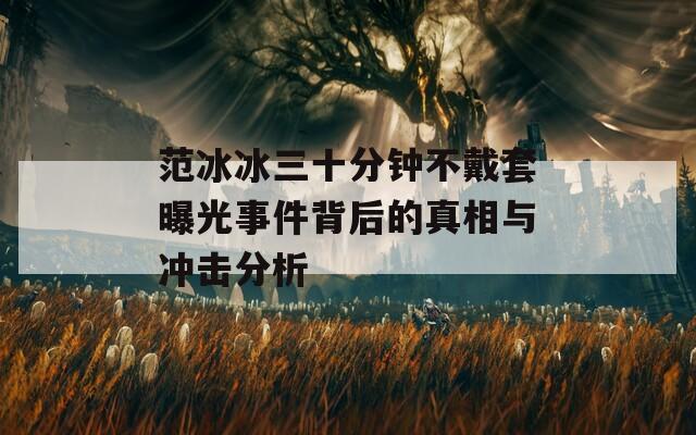 范冰冰三十分钟不戴套曝光事件背后的真相与冲击分析