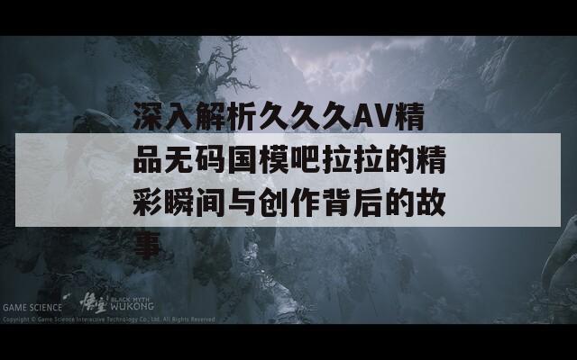 深入解析久久久AV精品无码国模吧拉拉的精彩瞬间与创作背后的故事