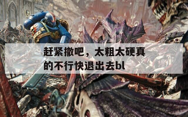 赶紧撤吧，太粗太硬真的不行快退出去bl