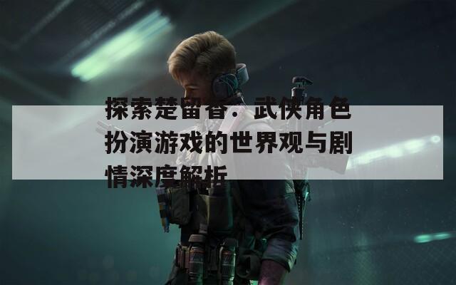 探索楚留香：武侠角色扮演游戏的世界观与剧情深度解析