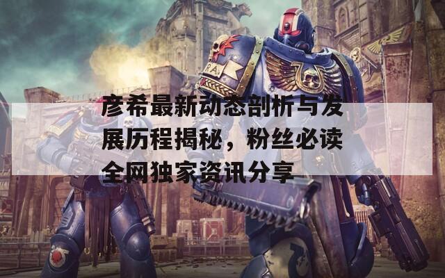 彦希最新动态剖析与发展历程揭秘，粉丝必读全网独家资讯分享