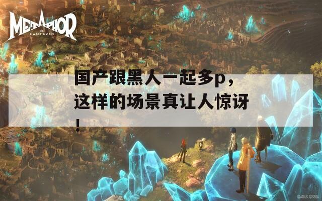 国产跟黑人一起多p，这样的场景真让人惊讶！