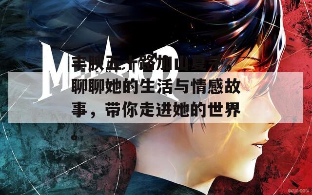 丰腴五十路加山夏子，聊聊她的生活与情感故事，带你走进她的世界。