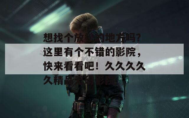想找个放松的地方吗？这里有个不错的影院，快来看看吧！久久久久久精品无码影院