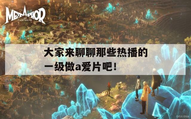 大家来聊聊那些热播的一级做a爱片吧！