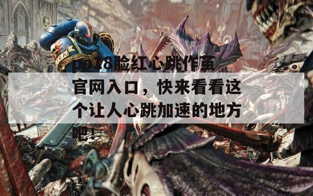 po18脸红心跳作茧官网入口，快来看看这个让人心跳加速的地方吧！