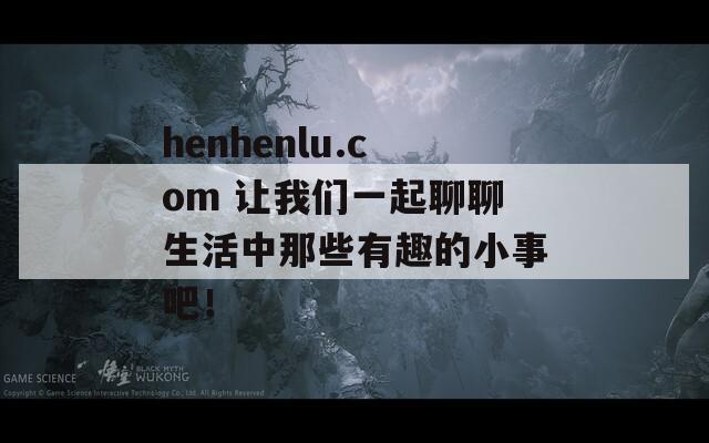 henhenlu.com 让我们一起聊聊生活中那些有趣的小事吧！