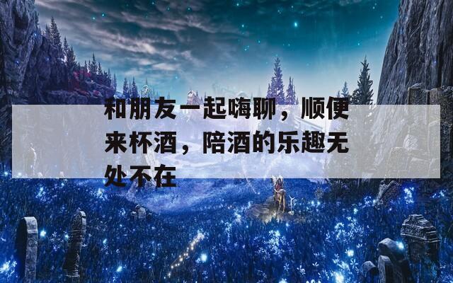 和朋友一起嗨聊，顺便来杯酒，陪酒的乐趣无处不在