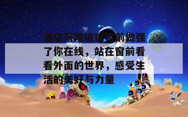 酒店落地玻璃窗前做强了你在线，站在窗前看看外面的世界，感受生活的美好与力量