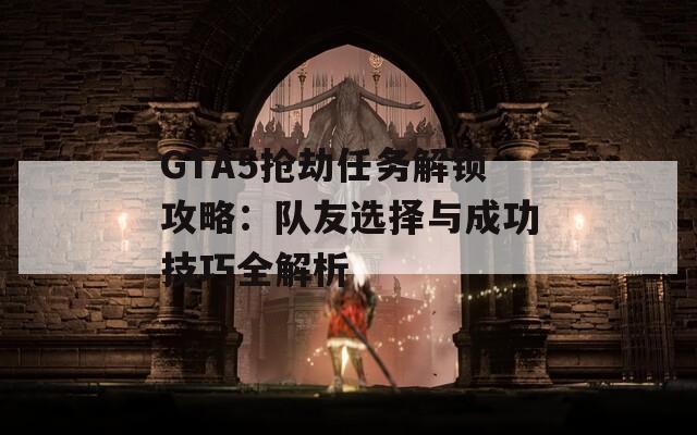 GTA5抢劫任务解锁攻略：队友选择与成功技巧全解析