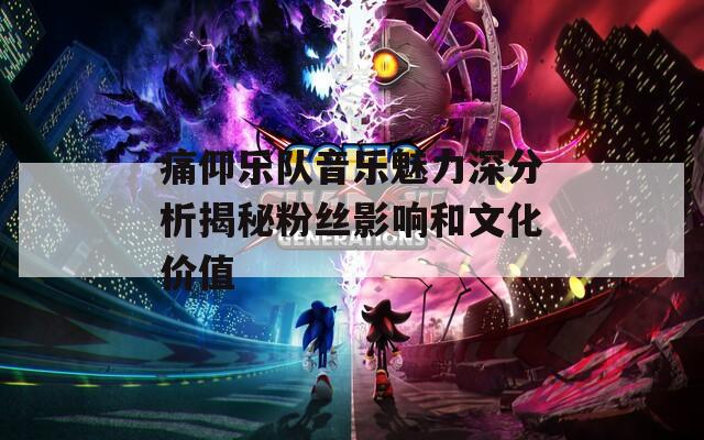 痛仰乐队音乐魅力深分析揭秘粉丝影响和文化价值
