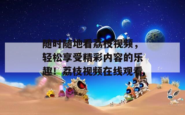 随时随地看荔枝视频，轻松享受精彩内容的乐趣！荔枝视频在线观看