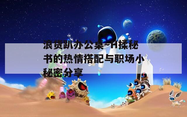 浪货趴办公桌～H揉秘书的热情搭配与职场小秘密分享