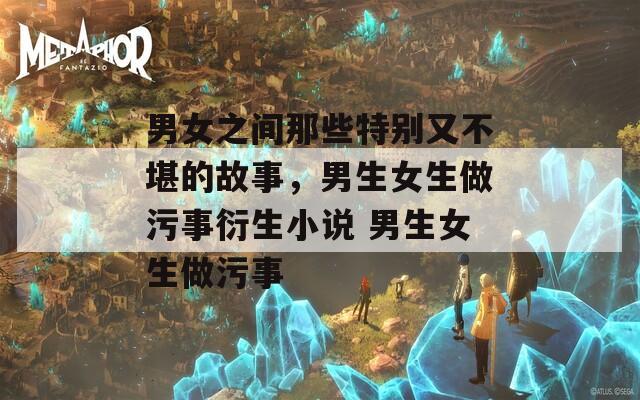 男女之间那些特别又不堪的故事，男生女生做污事衍生小说 男生女生做污事