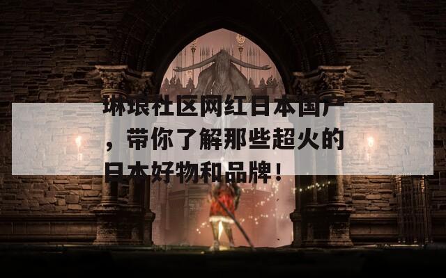 琳琅社区网红日本国产，带你了解那些超火的日本好物和品牌！