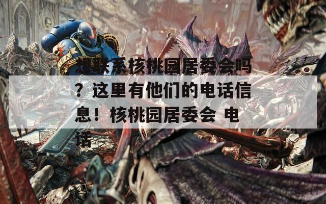 想联系核桃园居委会吗？这里有他们的电话信息！核桃园居委会 电话